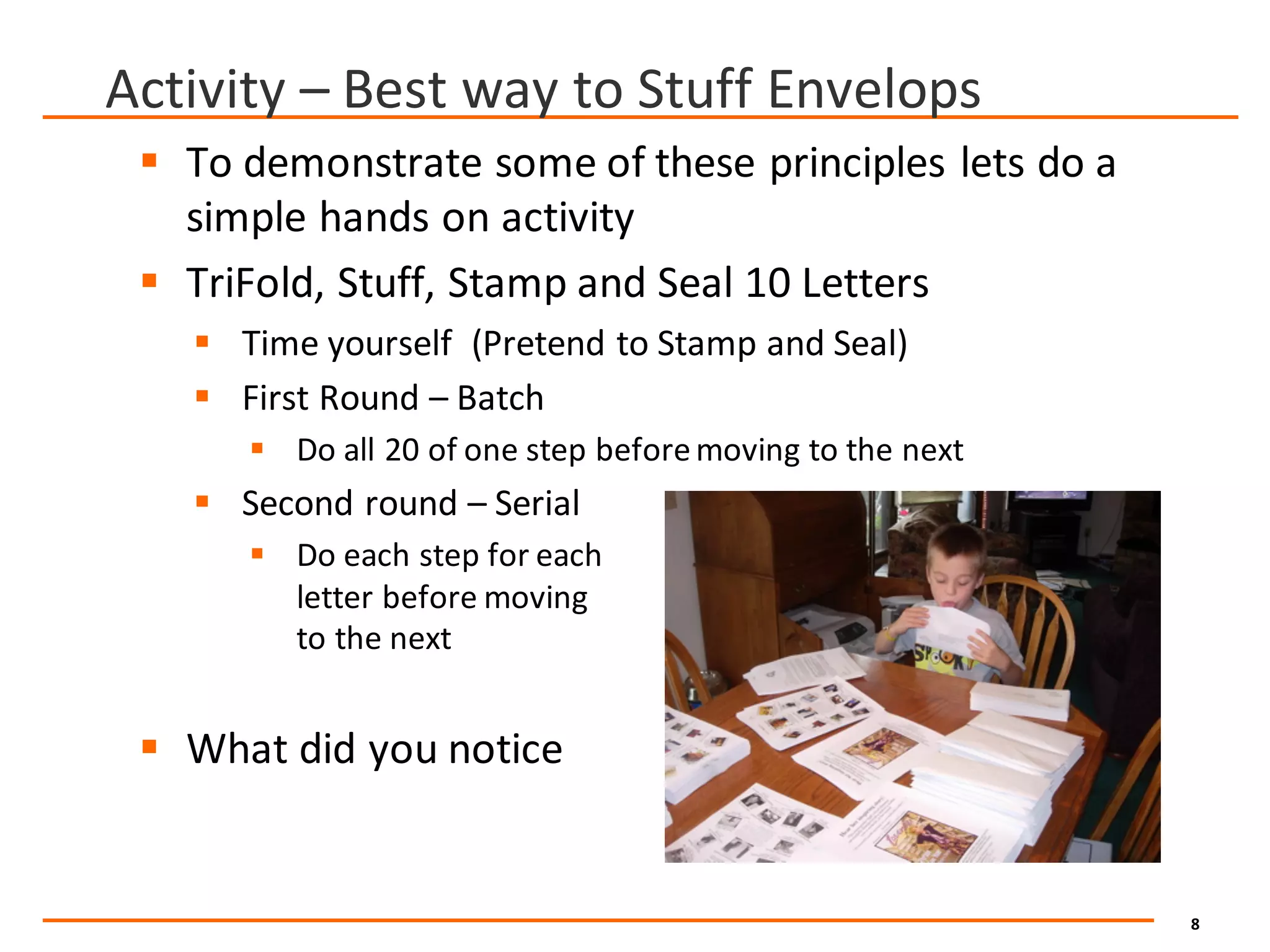 8
Activity	– Best	way	to	Stuff	Envelops
§ To	demonstrate	some	of	these	principles	lets	do	a	
simple	hands	on	activity
§ TriFold,	Stuff,	Stamp	and	Seal	10	Letters	
§ Time	yourself		(Pretend	to	Stamp	and	Seal)
§ First	Round	– Batch
§ Do	all	20	of	one	step	before	moving	to	the	next
§ Second	round	– Serial
§ Do	each	step	for	each	
letter	before	moving	
to	the	next
§ What	did	you	notice
 