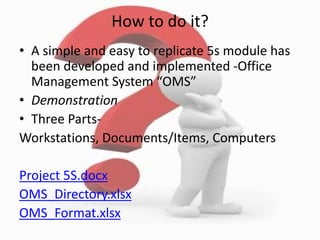 How to do it?
• A simple and easy to replicate 5s module has
been developed and implemented -Office
Management System “OMS”
• Demonstration
• Three Parts-
Workstations, Documents/Items, Computers
Project 5S.docx
OMS_Directory.xlsx
OMS_Format.xlsx
 