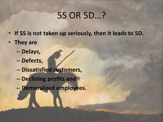 5S OR 5D…?
• If 5S is not taken up seriously, then it leads to 5D.
• They are
– Delays,
– Defects,
– Dissatisfied customers,
– Declining profits and
– Demoralized employees.
 