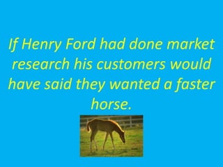 If Henry Ford had done market
research his customers would
have said they wanted a faster
horse.
 