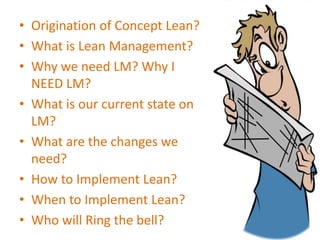 • Origination of Concept Lean?
• What is Lean Management?
• Why we need LM? Why I
NEED LM?
• What is our current state on
LM?
• What are the changes we
need?
• How to Implement Lean?
• When to Implement Lean?
• Who will Ring the bell?
 