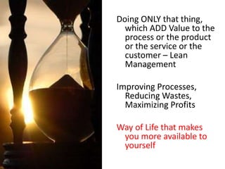 Doing ONLY that thing,
which ADD Value to the
process or the product
or the service or the
customer – Lean
Management
Improving Processes,
Reducing Wastes,
Maximizing Profits
Way of Life that makes
you more available to
yourself
 