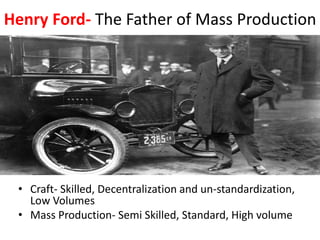 Henry Ford- The Father of Mass Production
• Craft- Skilled, Decentralization and un-standardization,
Low Volumes
• Mass Production- Semi Skilled, Standard, High volume
 