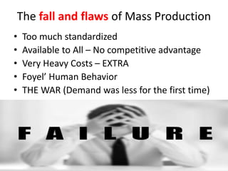 The fall and flaws of Mass Production
• Too much standardized
• Available to All – No competitive advantage
• Very Heavy Costs – EXTRA
• Foyel’ Human Behavior
• THE WAR (Demand was less for the first time)
 
