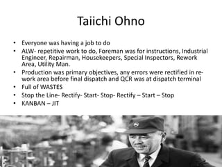 Taiichi Ohno
• Everyone was having a job to do
• ALW- repetitive work to do, Foreman was for instructions, Industrial
Engineer, Repairman, Housekeepers, Special Inspectors, Rework
Area, Utility Man.
• Production was primary objectives, any errors were rectified in re-
work area before final dispatch and QCR was at dispatch terminal
• Full of WASTES
• Stop the Line- Rectify- Start- Stop- Rectify – Start – Stop
• KANBAN – JIT
 