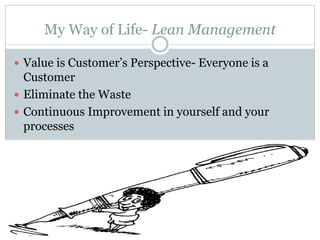 My Way of Life- Lean Management
 Value is Customer’s Perspective- Everyone is a
Customer
 Eliminate the Waste
 Continuous Improvement in yourself and your
processes
 