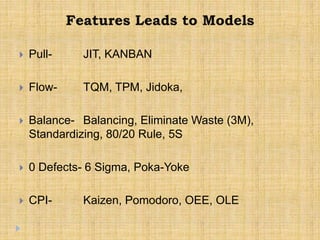 Features Leads to Models
 Pull- JIT, KANBAN
 Flow- TQM, TPM, Jidoka,
 Balance- Balancing, Eliminate Waste (3M),
Standardizing, 80/20 Rule, 5S
 0 Defects- 6 Sigma, Poka-Yoke
 CPI- Kaizen, Pomodoro, OEE, OLE
 