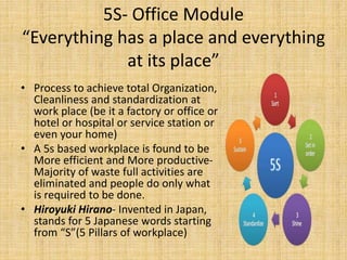 5S- Office Module
“Everything has a place and everything
at its place”
• Process to achieve total Organization,
Cleanliness and standardization at
work place (be it a factory or office or
hotel or hospital or service station or
even your home)
• A 5s based workplace is found to be
More efficient and More productive-
Majority of waste full activities are
eliminated and people do only what
is required to be done.
• Hiroyuki Hirano- Invented in Japan,
stands for 5 Japanese words starting
from “S”(5 Pillars of workplace)
 