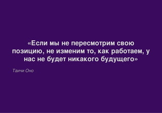 «Если мы не пересмотрим свою
позицию, не изменим то, как работаем, у
нас не будет никакого будущего»
Таичи Оно
 