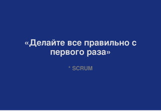 «Делайте все правильно с
первого раза»
* SCRUM
 
