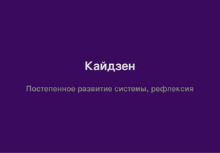 Кайдзен
Постепенное развитие системы, рефлексия
 