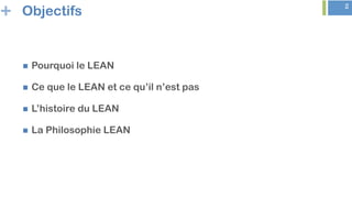 + 2
Objectifs
n  Pourquoi le LEAN
n  Ce que le LEAN et ce qu’il n’est pas
n  L’histoire du LEAN
n  La Philosophie LEAN
 