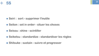 + 29
5S
n  Seiri : sort - supprimer l'inutile
n  Seiton : set in order - situer les choses
n  Seisou : shine - scintiller
n  Seiketsu : standardize - standardiser les règles
n  Shitsuke : sustain - suivre et progresser
 
