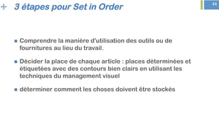 + 44
3 étapes pour Set in Order
n  Comprendre la manière d'utilisation des outils ou de
fournitures au lieu du travail.
n  Décider la place de chaque article : places déterminées et
étiquetées avec des contours bien clairs en utilisant les
techniques du management visuel
n  déterminer comment les choses doivent être stockés
 