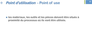 + 45
Point d'utilisation - Point of use
n  les matériaux, les outils et les pièces doivent être situés à
proximité du processus où ils vont être utilisés.
 