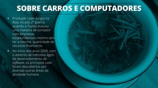 SOBRE CARROS E COMPUTADORES
10
 Produção Lean surgiu na
Ásia, no pós 2ª guerra,
quando a Toyota buscou
uma maneira de competir
com empresas
estadunidenses mesmo sem
ter a mesma quantidade de
recursos financeiros
 No início dos anos 2000, com
o advento de métodos ágeis
de desenvolvimento de
software, os principios Lean
foram descobertos por
diversas outras áreas da
atividade humana
 