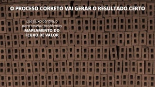 O PROCESO CORRETO VAI GERAR O RESULTADO CERTO
14
use fluxo contínuo
para revelar problemas
MAPEAMENTO DO
FLUXO DE VALOR
 