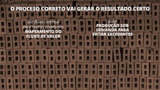 O PROCESO CORRETO VAI GERAR O RESULTADO CERTO
15
use fluxo contínuo
para revelar problemas
MAPEAMENTO DO
FLUXO DE VALOR
puxe
PRODUÇÃO SOB
DEMANDA PARA
EVITAR EXCEDENTES
 