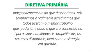 DIRETIVA PRIMÁRIA
45
Independentemente do que descobrimos, nós
entendemos e realmente acreditamos que
todos fizeram o melhor trabalho
que poderiam, dado o que era conhecido na
época, suas habilidades e competências, os
recursos disponíveis, bem como a situação
em questão.
 