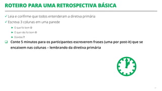 ROTEIRO PARA UMA RETROSPECTIVA BÁSICA
 Leia e confirme que todos entenderam a diretiva primária
 Escreva 3 colunas em uma parede
► O que foi bom 
► O que não foi bom 
► Dúvidas ?
 Conte 5 minutos para os participantes escreverem frases (uma por post-it) que se
encaixem nas colunas – lembrando da diretiva primária
47

 