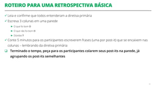 ROTEIRO PARA UMA RETROSPECTIVA BÁSICA
 Leia e confirme que todos entenderam a diretiva primária
 Escreva 3 colunas em uma parede
► O que foi bom 
► O que não foi bom 
► Dúvidas ?
 Conte 5 minutos para os participantes escreverem frases (uma por post-it) que se encaixem nas
colunas – lembrando da diretiva primária
 Terminado o tempo, peça para os participantes colarem seus post-its na parede, já
agrupando os post-its semelhantes
48
 