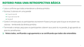 ROTEIRO PARA UMA RETROSPECTIVA BÁSICA
 Leia e confirme que todos entenderam a diretiva primária
 Escreva 3 colunas em uma parede
► O que foi bom 
► O que não foi bom 
► Dúvidas ?
 Conte 5 minutos para os participantes escreverem frases (uma por post-it) que se encaixem nas
colunas – lembrando da diretiva primária
 Terminado o tempo, peça para os participantes colarem seus post-its na parede, já agrupando os
post-its semelhantes
 Releia todos, verificando o agrupamento e se certificando que todos são entendidos
49
 