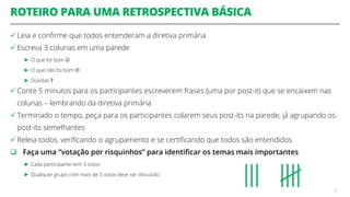 ROTEIRO PARA UMA RETROSPECTIVA BÁSICA
 Leia e confirme que todos entenderam a diretiva primária
 Escreva 3 colunas em uma parede
► O que foi bom 
► O que não foi bom 
► Dúvidas ?
 Conte 5 minutos para os participantes escreverem frases (uma por post-it) que se encaixem nas
colunas – lembrando da diretiva primária
 Terminado o tempo, peça para os participantes colarem seus post-its na parede, já agrupando os
post-its semelhantes
 Releia todos, verificando o agrupamento e se certificando que todos são entendidos
 Faça uma “votação por risquinhos” para identificar os temas mais importantes
► Cada participante tem 3 votos
► Qualquer grupo com mais de 5 votos deve ser discutido
50
 