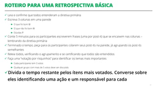 ROTEIRO PARA UMA RETROSPECTIVA BÁSICA
 Leia e confirme que todos entenderam a diretiva primária
 Escreva 3 colunas em uma parede
► O que foi bom 
► O que não foi bom 
► Dúvidas ?
 Conte 5 minutos para os participantes escreverem frases (uma por post-it) que se encaixem nas colunas –
lembrando da diretiva primária
 Terminado o tempo, peça para os participantes colarem seus post-its na parede, já agrupando os post-its
semelhantes
 Releia todos, verificando o agrupamento e se certificando que todos são entendidos
 Faça uma “votação por risquinhos” para identificar os temas mais importantes
► Cada participante tem 3 votos
► Qualquer grupo com mais de 5 votos deve ser discutido
Divida o tempo restante pelos ítens mais votados. Converse sobre
eles identificando uma ação e um responsável para cada
51
 