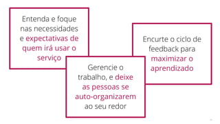 Encurte o ciclo de
feedback para
maximizar o
aprendizado
64
Entenda e foque
nas necessidades
e expectativas de
quem irá usar o
serviço
Gerencie o
trabalho, e deixe
as pessoas se
auto-organizarem
ao seu redor
 