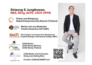Siripong S Jungthawan,
MBA, BEng, ACPE, CSCP, EPPM
Partner and Workgroup,
Global Entrepreneurship Network (Thailand)
PhD (Logistics and Supply Chain Management)
Program Manager, International College, KMITL
Design · Learn · Grow · Mature
LEAN Master and Co-founder,
Doing Less Getting More
LEAN Mentor,
LEAN Startup Machine
LEAN Startup Thailand
Mentor and Jury Moderator,
Creative Business CUP (CBC)
Founder, LEANxACADEMY.com
 