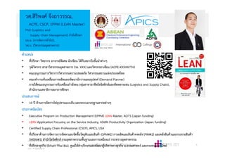 4
วศ.สิริพงศ จึงถาวรรณ,
ACPE, CSCP, EPPM (LEAN Master)
PhD (Logistics and
Supply Chain Management) กําลังศึกษา
บธ.ม. (การจัดการทั่วไป),
วศ.บ. (วิศวกรรมอุตสาหการ)
Copyright © 2015, all rights reserved.
Doing LESS Getting MORE (DLGM)
บจก. ทํานอยไดมาก
www.facebook.com/DoingLess
Design · Learn · Grow · Mature
ตําแหนง
• ที่ปรึกษา วิทยากร อาจารยพิเศษ นักเขียน ใหกับสถาบันชั้นนําตางๆ
• วุฒิวิศวกร สาขาวิศวกรรมอุตสาหการ (วอ. XXX) และวิศวกรอาเซียน (ACPE-XXXXX/TH)
• คณะอนุกรรมการวิชาการวิศวกรรมความปลอดภัย วิศวกรรมสถานแหงประเทศไทย
• คณะทํางานขับเคลื่อนการผลิตและพัฒนานักวางแผนอุปสงค (Demand Planner)
ภายใตคณะอนุกรรมการขับเคลื่อนกําลังคน กลุมสาขาอาชีพโลจิสติกสและซัพพลายเชน (Logistics and Supply Chain),
สํานักงานเลขาธิการสภาการศึกษา
ประสบการณ
• 10 ป ดานการจัดการโซอุปทานแบบลีน และระบบมาตรฐานสากลตางๆ
ประกาศนียบัตร
• Executive Program on Production Management (EPPM) LEAN Master, AOTS (Japan funding)
• LEAN Application Focusing on the Service Industry, ASIAN Productivity Organization (Japan funding)
• Certified Supply Chain Professional (CSCP), APICS, USA
• ที่ปรึกษาดานการจัดการการจัดหาและจัดซื้อวัตถุดิบและสินคา (SPM#2) การผลิตและสินคาคงคลัง (PIM#2) และคลังสินคาและกระจายสินคา
(WDM#3) สํานักโลจิสติกส กรมอุตสาหกรรมพื้นฐานและการเหมืองแร กระทรวงอุตสาหกรรม
• ที่ปรึกษาธุรกิจ (Smart Thai Biz), ศูนยใหคําปรึกษาและพัฒนาผูบริหารทางธุรกิจ ม.ธรรมศาสตร และกระทรวงพาณิชย
 