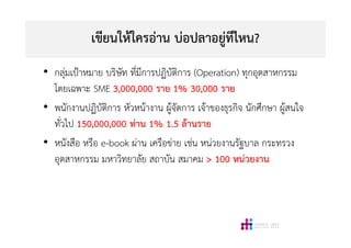 เขียนใหใครอาน บอปลาอยูทีไหน?
• กลุมเปาหมาย บริษัท ที่มีการปฏิบัติการ (Operation) ทุกอุตสาหกรรม
โดยเฉพาะ SME 3,000,000 ราย 1% 30,000 ราย
• พนักงานปฏิบัติการ หัวหนางาน ผูจัดการ เจาของธุรกิจ นักศึกษา ผูสนใจ
ทั่วไป 150,000,000 ทาน 1% 1.5 ลานราย
• หนังสือ หรือ e-book ผาน เครือขาย เชน หนวยงานรัฐบาล กระทรวง
อุตสาหกรรม มหาวิทยาลัย สถาบัน สมาคม > 100 หนวยงาน
 