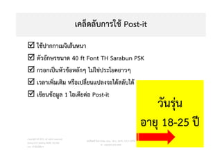เคล็ดลับการใช Post-it
 ใชปากกาเมจิเสนหนา
 ตัวอักษรขนาด 40 ft Font TH Sarabun PSK
 กรอกเปนหัวขอหลักๆ ไมใชประโยคยาวๆ
 เวลาเพิ่มเติม หรือเปลี่ยนแปลงจะไดสลับได
 เขียนขอมูล 1 ไอเดียตอ Post-it
Copyright © 2015, all rights reserved.
Doing LESS Getting MORE (DLGM)
บจก. ทํานอยไดมาก
วศ.สิริพงศ จึงถาวรรณ, บธ.ม., วศ.บ., ACPE, CSCP, EPPM
M: +66(0)95-624-2449
62
วันรุน
อายุ 18-25 ป
 
