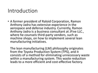 Introduction
• A former president of Raloid Corporation, Ramon
Anthony Jadra has extensive experience in the
aerospace and defense industry. Currently, Ramon
Anthony Jadra is a business consultant at JFive LLC.,
where he counsels third-party vendors, such as
machine shops, on how to implement several lean
manufacturing initiatives.
The lean manufacturing (LM) philosophy originates
from the Toyota Production System (TPS), and it
consists of a method for eliminating unnecessary waste
within a manufacturing system. This waste reduction
leads to a more efficient and cost-effective factory.
 