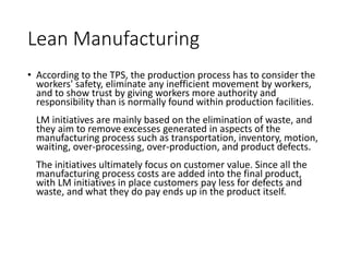 Lean Manufacturing
• According to the TPS, the production process has to consider the
workers' safety, eliminate any inefficient movement by workers,
and to show trust by giving workers more authority and
responsibility than is normally found within production facilities.
LM initiatives are mainly based on the elimination of waste, and
they aim to remove excesses generated in aspects of the
manufacturing process such as transportation, inventory, motion,
waiting, over-processing, over-production, and product defects.
The initiatives ultimately focus on customer value. Since all the
manufacturing process costs are added into the final product,
with LM initiatives in place customers pay less for defects and
waste, and what they do pay ends up in the product itself.
 