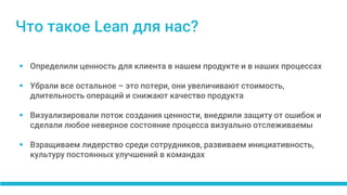  Определили ценность для клиента в нашем продукте и в наших процессах
 Убрали все остальное – это потери, они увеличивают стоимость,
длительность операций и снижают качество продукта
 Визуализировали поток создания ценности, внедрили защиту от ошибок и
сделали любое неверное состояние процесса визуально отслеживаемы
 Взращиваем лидерство среди сотрудников, развиваем инициативность,
культуру постоянных улучшений в командах
Что такое Lean для нас?
 