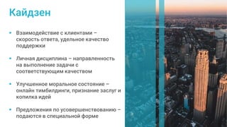  Взаимодействие с клиентами –
скорость ответа, удельное качество
поддержки
 Личная дисциплина – направленность
на выполнение задачи с
соответствующим качеством
 Улучшенное моральное состояние –
онлайн тимбилдинги, признание заслуг и
копилка идей
 Предложения по усовершенствованию –
подаются в специальной форме
Кайдзен
 