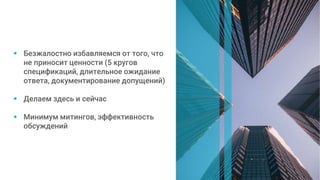  Безжалостно избавляемся от того, что
не приносит ценности (5 кругов
спецификаций, длительное ожидание
ответа, документирование допущений)
 Делаем здесь и сейчас
 Минимум митингов, эффективность
обсуждений
 