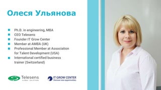 Ph.D. in engineering, MBA
CEO Telesens
Founder IT Grow Center
Member at AMBA (UK)
Professional Member at Association
for Talent Development (USA)
International certified business
trainer (Switzerland)
Олеся Ульянова
 