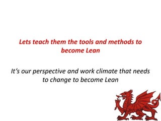 Lets teach them the tools and methods to
become Lean
It’s our perspective and work climate that needs
to change to become Lean

 