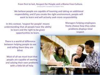 From first to last, Respect for People and a Blame Free Culture.
Extracts from a broadcast by Stephen Parry

We believe people are capable of learning and taking on additional
responsibility, and if you create the right environment, people will
want to learn and will actively seek more responsibility.
In this context, ‘respect for people’ means
understanding that all people have the ability
to learn and the right to be given
opportunities to learn.
There is a world of difference
between helping people to see
and telling them they are
blind.
Most of all we must trust that
people are capable of owning
and solving their own problems
with a little bit of help.

Managers helping employees
freely choose how they solve
problems displays total
respect.

 