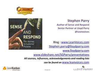Stephen Parry
Author of Sense and Respond
Senior Partner at Lloyd Parry
@Leanvoices

Blog : www.LeanVoices.com
Stephen.parry@lloydparry.com
www.lloydparry.com
www.slideshare.net/SGParry/presentations
All sources, influences, acknowledgements and reading lists
can be found on www.leanvoices.com
All Trade-Marks and ©Copyright 2012 Owned by Lloyd Parry. All Rights Reserved.

©Copyright 2013

 
