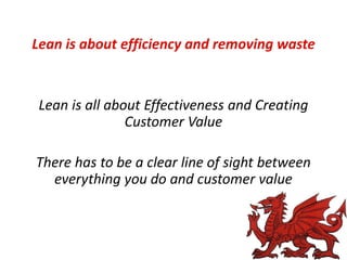 Lean is about efficiency and removing waste

Lean is all about Effectiveness and Creating
Customer Value
There has to be a clear line of sight between
everything you do and customer value

 