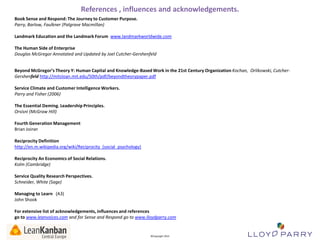 References , influences and acknowledgements.
Book Sense and Respond: The Journey to Customer Purpose.
Parry, Barlow, Faulkner (Palgrave Macmillan)
Landmark Education and the Landmark Forum www.landmarkworldwide.com
The Human Side of Enterprise
Douglas McGregor Annotated and Updated by Joel Cutcher-Gershenfeld
Beyond McGregor’s Theory Y: Human Capital and Knowledge-Based Work in the 21st Century Organization Kochan, Orlikowski, CutcherGershenfeld http://mitsloan.mit.edu/50th/pdf/beyondtheorypaper.pdf
Service Climate and Customer Intelligence Workers.
Parry and Fisher (2006)
The Essential Deming. Leadership Principles.
Orsisni (McGraw Hill)
Fourth Generation Management
Brian Joiner
Reciprocity Definition
http://en.m.wikipedia.org/wiki/Reciprocity_(social_psychology)
Reciprocity An Economics of Social Relations.
Kolm (Cambridge)
Service Quality Research Perspectives.
Schneider, White (Sage)
Managing to Learn (A3)
John Shook
For extensive list of acknowledgements, influences and references
go to www.leanvoices.com and for Sense and Respond go to www.lloydparry.com
All Trade-Marks and ©Copyright 2012 Owned by Lloyd Parry. All Rights Reserved.

©Copyright 2013

 