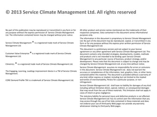 © 2013 Service Climate Management Ltd. All rights reserved

No part of this publication may be reproduced or transmitted in any form or for
any purpose without the express permission of Service Climate Management
Ltd. The information contained herein may be changed without prior notice.
Service Climate Management
Management Ltd.
Customer Value Enterprise
Management Ltd.
Climetrics

® is a registered trade mark of Service Climate

® is a registered trade mark of Service Climate

® is a registered trade mark of Service Climate Management Ltd.

The Engaging, Learning, Leadings Improvement device is a TM of Service Climate
Management.
CORE Demand Profile TM is a trademark of Service Climate Management Ltd.

All other product and service names mentioned are the trademarks of their
respective companies. Data contained in this document serves informational
purposes only.
The information in this document is proprietary to Service Climate Management
Ltd. No part of this document may be reproduced, copied, or transmitted in any
form or for any purpose without the express prior written permission of Service
Climate Management Ltd.
This document is a preliminary version and not subject to your license
agreement or any other agreement with Service Climate Management Ltd. This
document contains only intended strategies, developments, models, methods
and products and is not intended to be binding upon Service Climate
Management to any particular course of business, product strategy, and/or
development. Please note that this document is subject to change and may be
changed by Service Climate Management Ltd. at any time without notice.
Service Climate Management assumes no responsibility for errors or omissions
in this document. Service Climate Management Ltd. does not warrant the
accuracy or completeness of the information, text, graphics, links, or other items
contained within this material. This document is provided without a warranty of
any kind, either express or implied, including but not limited to the implied
warranties of merchantability, fitness for a particular purpose, or noninfringement.
Service Climate Management Ltd. shall have no liability for damages of any kind
including without limitation direct, special, indirect, or consequential damages
that may result from the use of these materials. This limitation shall not apply in
cases of intent or gross negligence.
The statutory liability for personal injury and defective products is not affected.
Service Climate Management Ltd. has no control over the information that you
may access through the use of hot links contained in these materials and does
not endorse your use of third-party Web pages nor provide any warranty
whatsoever relating to third-party Web pages.

 