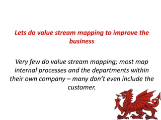 Lets do value stream mapping to improve the
business
Very few do value stream mapping; most map
internal processes and the departments within
their own company – many don’t even include the
customer.

 