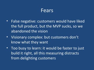 Fears
• False negative: customers would have liked
the full product, but the MVP sucks, so we
abandoned the vision
• Visionary complex: but customers don’t
know what they want
• Too busy to learn: it would be faster to just
build it right, all this measuring distracts
from delighting customers
 