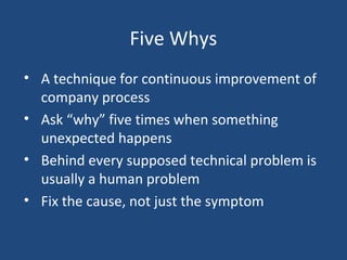 Five Whys
• A technique for continuous improvement of
company process
• Ask “why” five times when something
unexpected happens
• Behind every supposed technical problem is
usually a human problem
• Fix the cause, not just the symptom
 