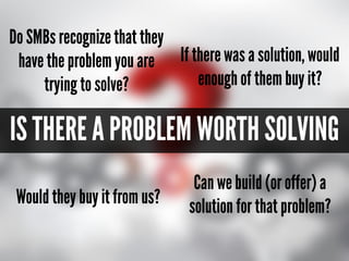 IS THERE A PROBLEM WORTH SOLVING
Can you build (or offer) a
solution for that problem?Would they buy it from you?
If there was a solution, would
enough of them buy it?
Do your customers recognize
that they have the problem you
want to solve?
 