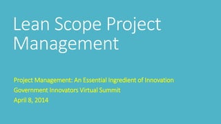 Lean Scope Project
Management
Project Management: An Essential Ingredient of Innovation
Government Innovators Virtual Summit
April 8, 2014
 